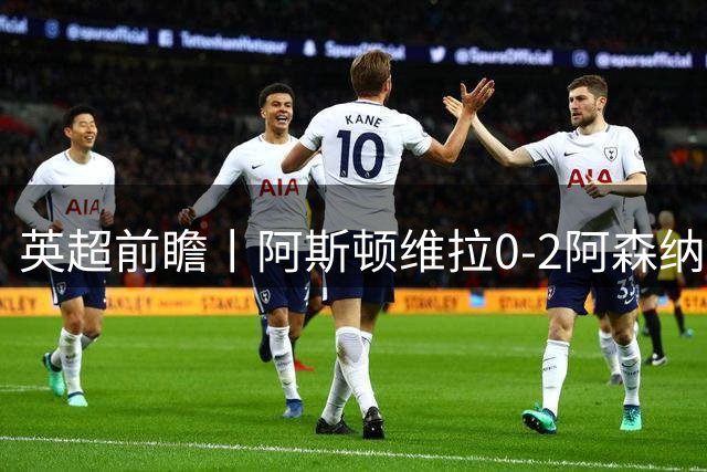 英超前瞻丨阿斯顿维拉0-2阿森纳：维拉核心纷纷流失，阿森纳趁你病要你命
